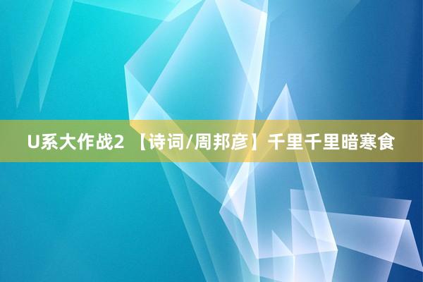 U系大作战2 【诗词/周邦彦】千里千里暗寒食