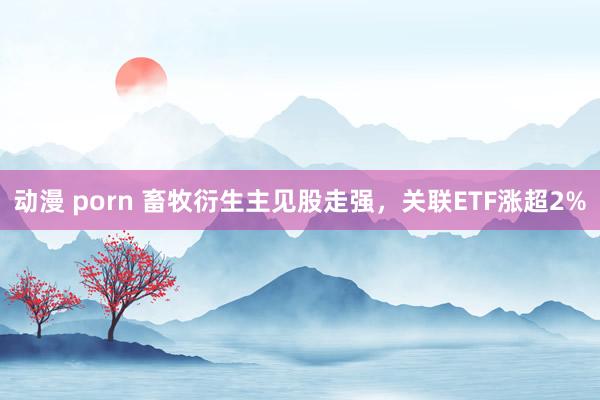动漫 porn 畜牧衍生主见股走强，关联ETF涨超2%