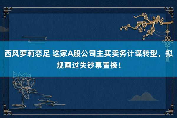 西风萝莉恋足 这家A股公司主买卖务计谋转型，拟规画过失钞票置换！
