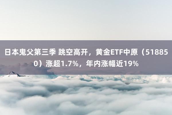 日本鬼父第三季 跳空高开，黄金ETF中原（518850）涨超1.7%，年内涨幅近19%