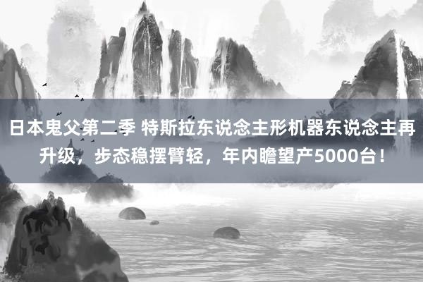 日本鬼父第二季 特斯拉东说念主形机器东说念主再升级，步态稳摆臂轻，年内瞻望产5000台！