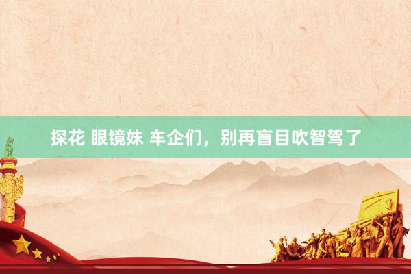 探花 眼镜妹 车企们，别再盲目吹智驾了