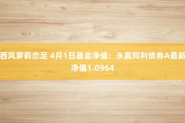 西风萝莉恋足 4月1日基金净值：永赢同利债券A最新净值1.0964