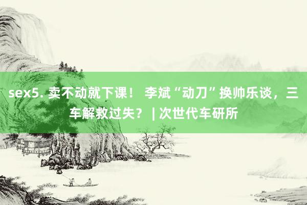 sex5. 卖不动就下课！ 李斌“动刀”换帅乐谈，三车解救过失？ | 次世代车研所
