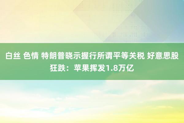 白丝 色情 特朗普晓示握行所谓平等关税 好意思股狂跌：苹果挥发1.8万亿