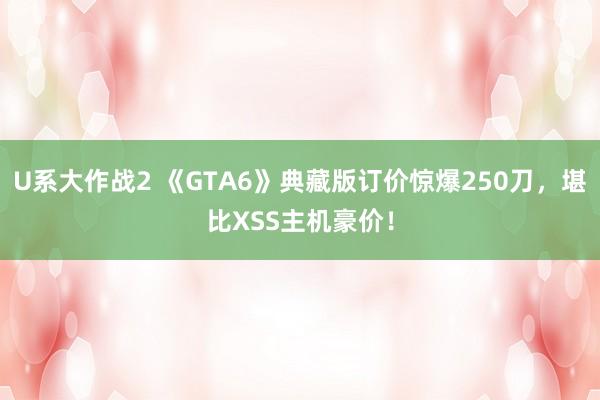 U系大作战2 《GTA6》典藏版订价惊爆250刀，堪比XSS主机豪价！
