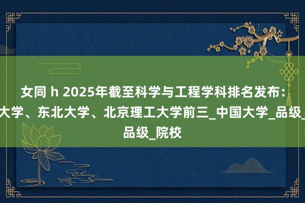 女同 h 2025年截至科学与工程学科排名发布：清华大学、东北大学、北京理工大学前三_中国大学_品级_院校