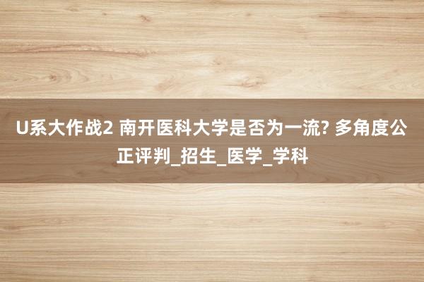 U系大作战2 南开医科大学是否为一流? 多角度公正评判_招生_医学_学科