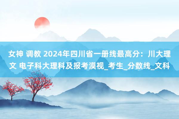 女神 调教 2024年四川省一册线最高分：川大理文 电子科大理科及报考漠视_考生_分数线_文科