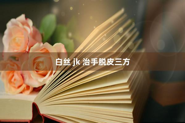 白丝 jk 治手脱皮三方