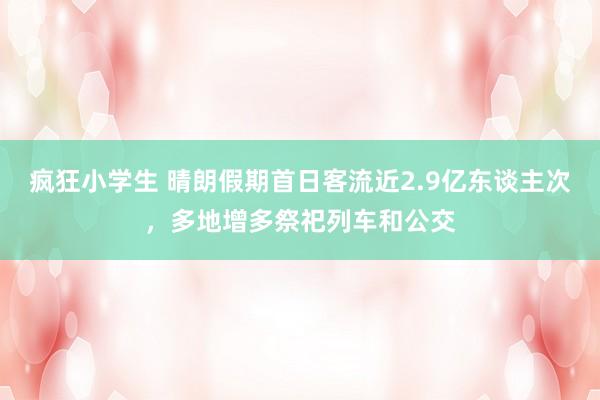 疯狂小学生 晴朗假期首日客流近2.9亿东谈主次，多地增多祭祀列车和公交
