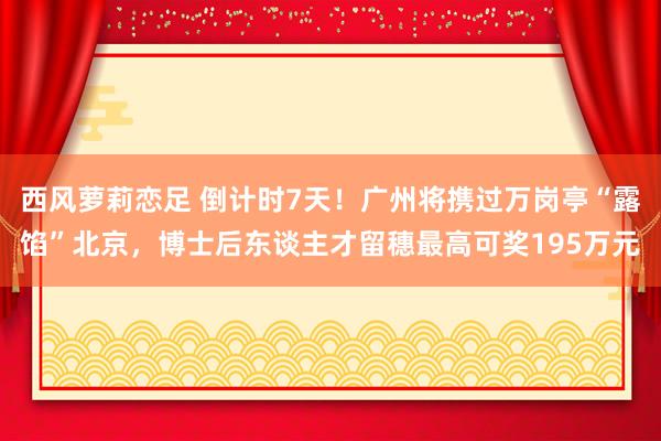 西风萝莉恋足 倒计时7天！广州将携过万岗亭“露馅”北京，博士后东谈主才留穗最高可奖195万元
