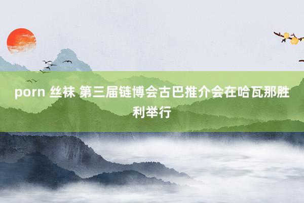 porn 丝袜 第三届链博会古巴推介会在哈瓦那胜利举行