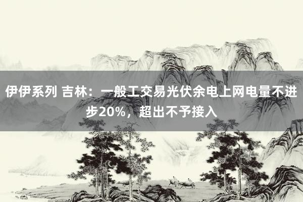伊伊系列 吉林：一般工交易光伏余电上网电量不进步20%，超出不予接入