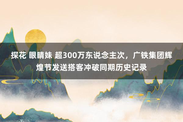 探花 眼睛妹 超300万东说念主次，广铁集团辉煌节发送搭客冲破同期历史记录