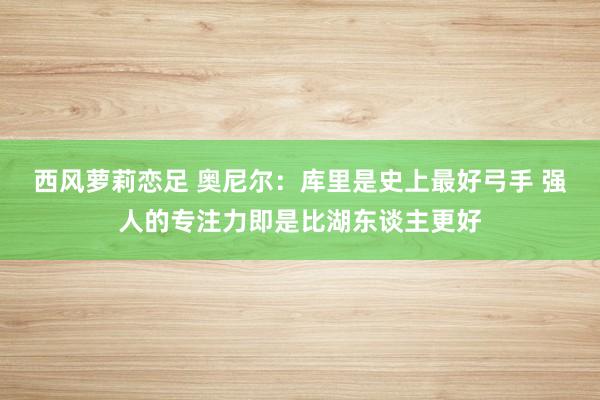 西风萝莉恋足 奥尼尔：库里是史上最好弓手 强人的专注力即是比湖东谈主更好