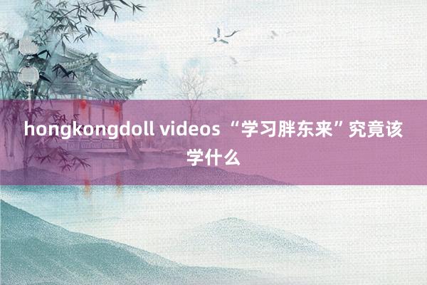 hongkongdoll videos “学习胖东来”究竟该学什么