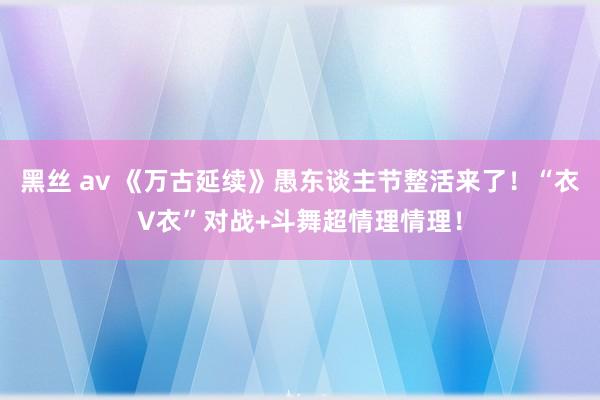 黑丝 av 《万古延续》愚东谈主节整活来了！“衣V衣”对战+斗舞超情理情理！