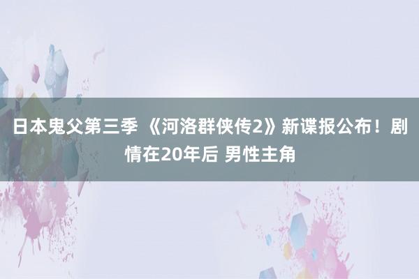 日本鬼父第三季 《河洛群侠传2》新谍报公布！剧情在20年后 男性主角