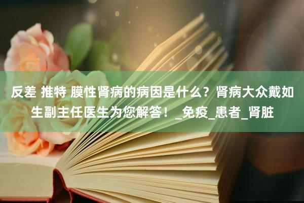 反差 推特 膜性肾病的病因是什么？肾病大众戴如生副主任医生为您解答！_免疫_患者_肾脏