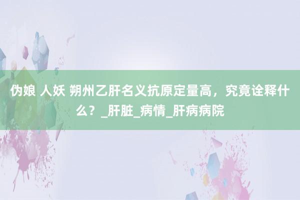 伪娘 人妖 朔州乙肝名义抗原定量高，究竟诠释什么？_肝脏_病情_肝病病院