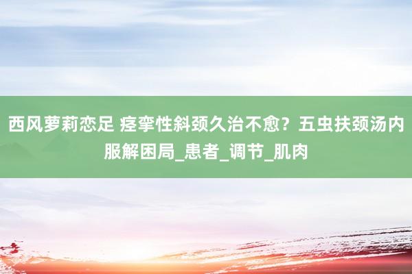 西风萝莉恋足 痉挛性斜颈久治不愈？五虫扶颈汤内服解困局_患者_调节_肌肉