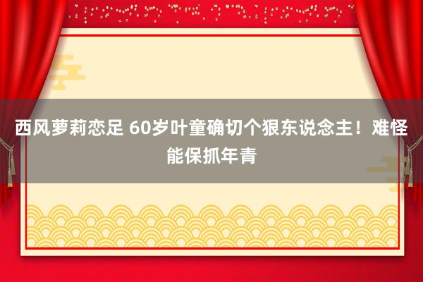 西风萝莉恋足 60岁叶童确切个狠东说念主！难怪能保抓年青