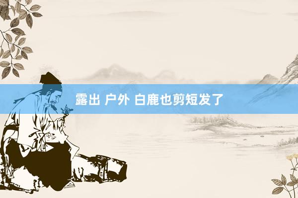 露出 户外 白鹿也剪短发了
