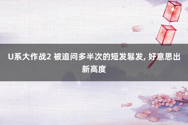 U系大作战2 被追问多半次的短发鬈发， 好意思出新高度