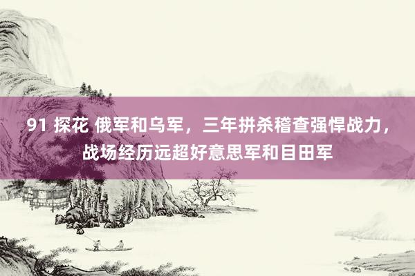 91 探花 俄军和乌军，三年拼杀稽查强悍战力，战场经历远超好意思军和目田军