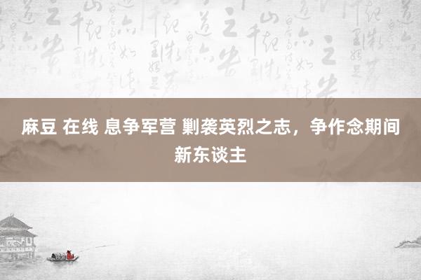 麻豆 在线 息争军营 剿袭英烈之志，争作念期间新东谈主