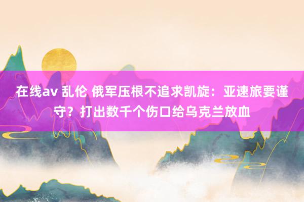 在线av 乱伦 俄军压根不追求凯旋：亚速旅要谨守？打出数千个伤口给乌克兰放血