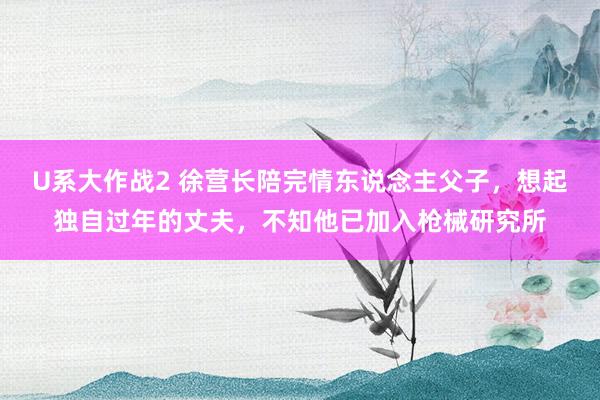 U系大作战2 徐营长陪完情东说念主父子，想起独自过年的丈夫，不知他已加入枪械研究所