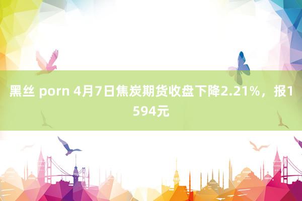黑丝 porn 4月7日焦炭期货收盘下降2.21%，报1594元