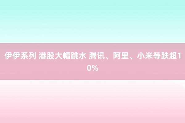 伊伊系列 港股大幅跳水 腾讯、阿里、小米等跌超10%