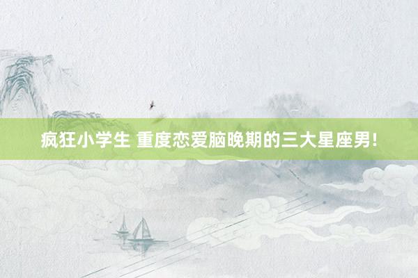 疯狂小学生 重度恋爱脑晚期的三大星座男!