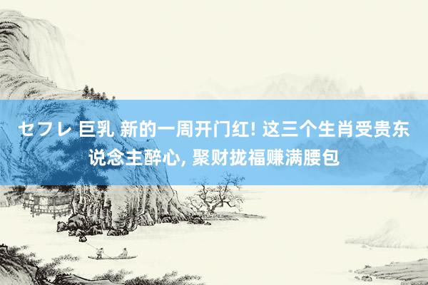 セフレ 巨乳 新的一周开门红! 这三个生肖受贵东说念主醉心， 聚财拢福赚满腰包