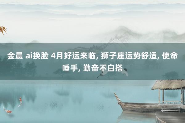 金晨 ai换脸 4月好运来临， 狮子座运势舒适， 使命唾手， 勤奋不白搭