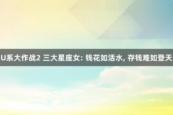 U系大作战2 三大星座女: 钱花如活水， 存钱难如登天