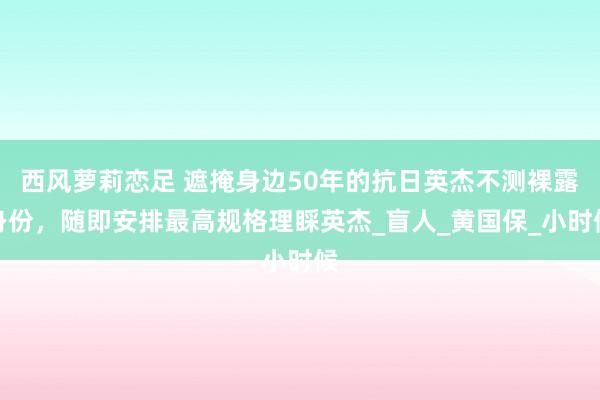 西风萝莉恋足 遮掩身边50年的抗日英杰不测裸露身份，随即安排最高规格理睬英杰_盲人_黄国保_小时候