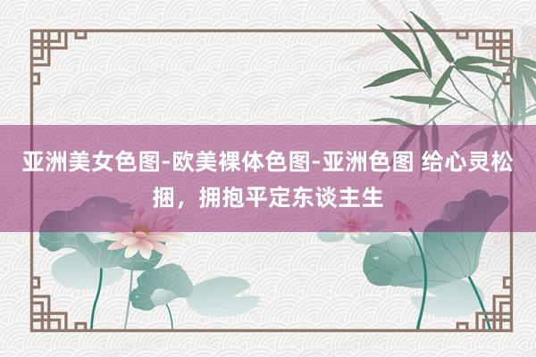 亚洲美女色图-欧美裸体色图-亚洲色图 给心灵松捆，拥抱平定东谈主生