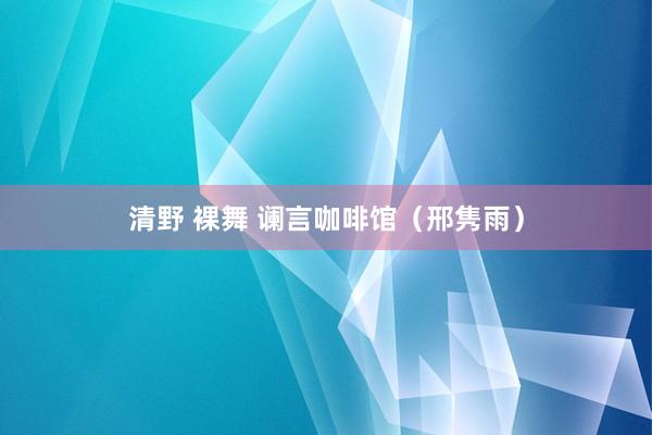 清野 裸舞 谰言咖啡馆（邢隽雨）