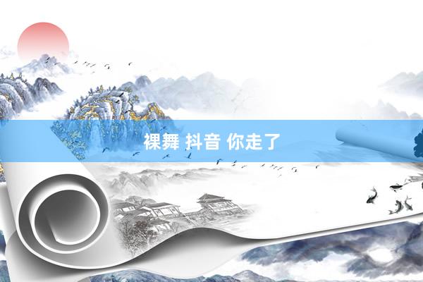 裸舞 抖音 你走了