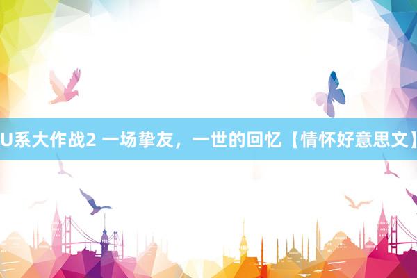 U系大作战2 一场挚友，一世的回忆【情怀好意思文】