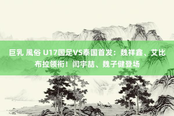 巨乳 風俗 U17国足VS泰国首发：魏祥鑫、艾比布拉领衔！闫宇喆、魏子健登场