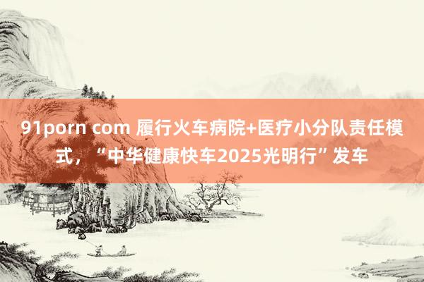 91porn com 履行火车病院+医疗小分队责任模式，“中华健康快车2025光明行”发车
