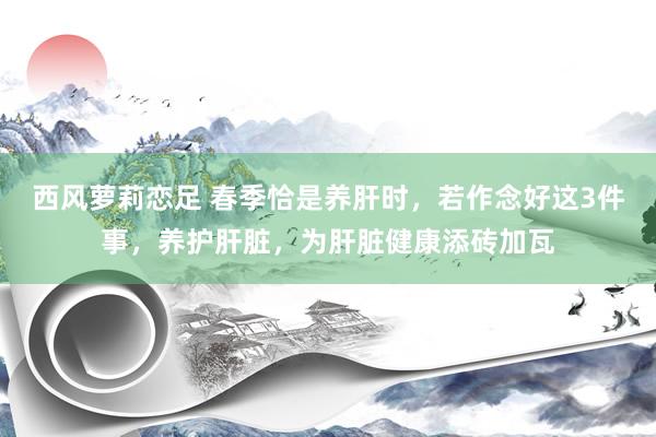 西风萝莉恋足 春季恰是养肝时，若作念好这3件事，养护肝脏，为肝脏健康添砖加瓦
