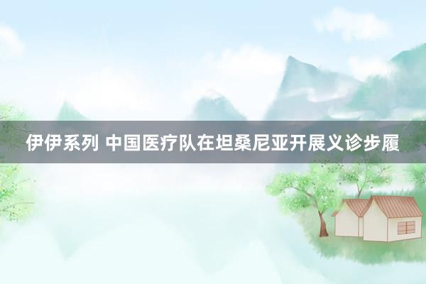 伊伊系列 中国医疗队在坦桑尼亚开展义诊步履