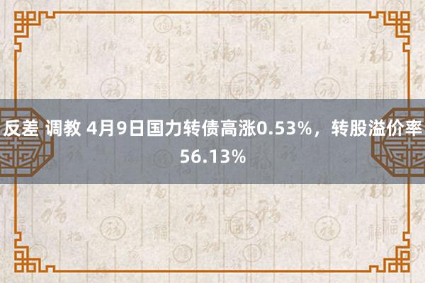 反差 调教 4月9日国力转债高涨0.53%，转股溢价率56.13%