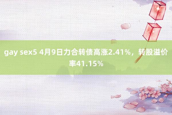 gay sex5 4月9日力合转债高涨2.41%，转股溢价率41.15%